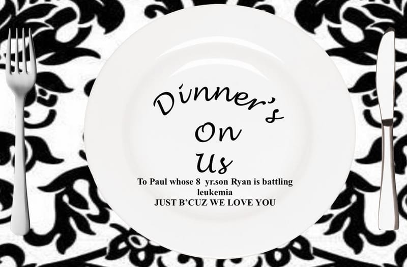 $25.00 DINNER'S ON US! To Paul, whose son, 8 year old Ryan is battling Leukemia,...we Prayed, God showed that Ryan is hand picked by God to be a COURAGEOUS WARRIOR FOR CHRIST! .... the dinner is just a blessing to let Dad know we're here!