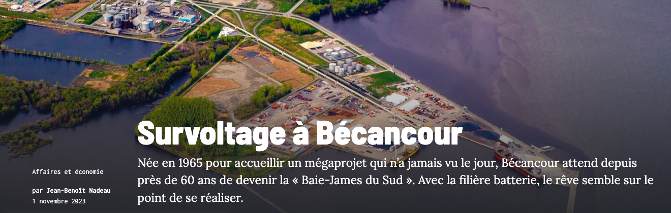 Novembre 2023 - Survoltage à BécancourNée en 1965 pour accueillir un mégaprojet qui n’a jamais vu le jour, Bécancour attend depuis près de 60 ans de devenir la « Baie-James du Sud ». Avec la filière batterie, le rêve semble sur le point de se réaliser.