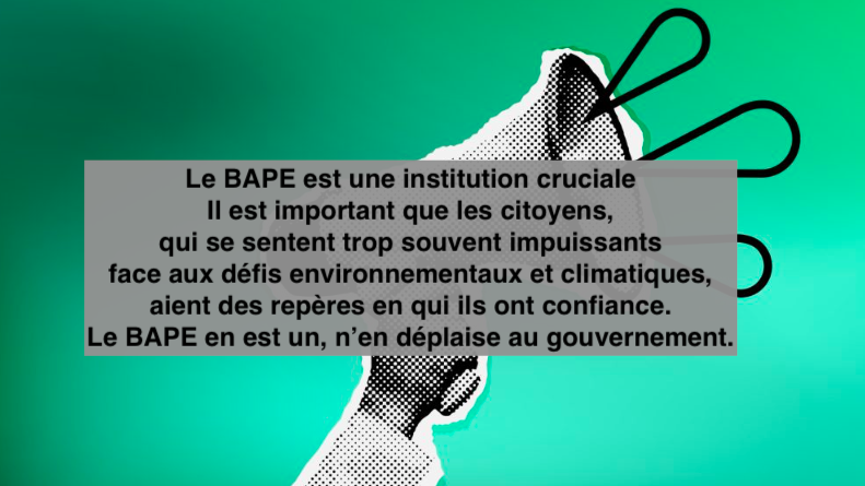 Le 14 mars 2024 - Le BAPE est une institution crucialeIl est important que les citoyens, qui se sentent trop souvent impuissants face aux défis environnementaux et climatiques, aient des repères en qui ils ont confiance. Le BAPE en est un, n’en déplaise au gouvernement.